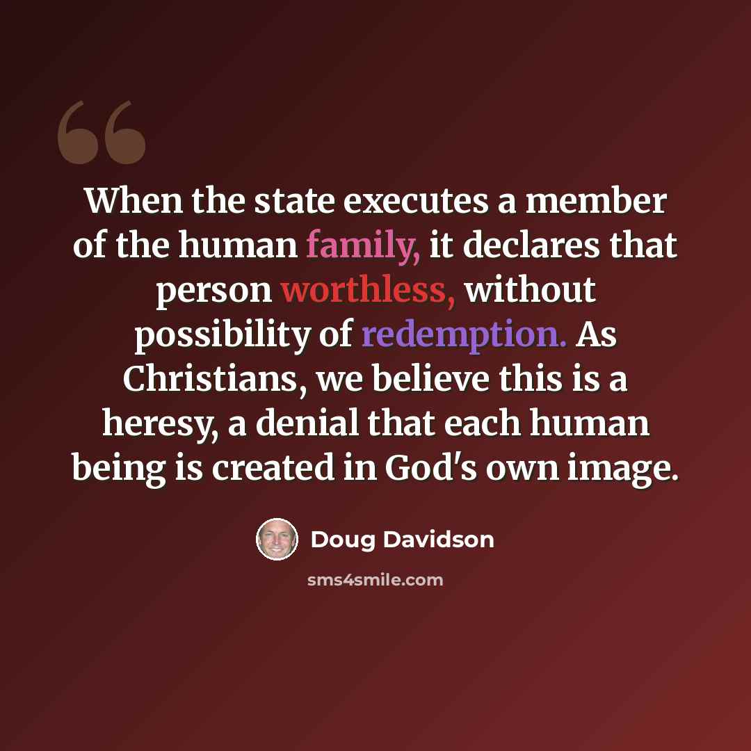 “When the state executes a member of the human family, it declares that person worthless, without possibility of redemption. As Christians, we believe this is a heresy, a denial that each human being is created in God's own image.” quote by Doug Davidson