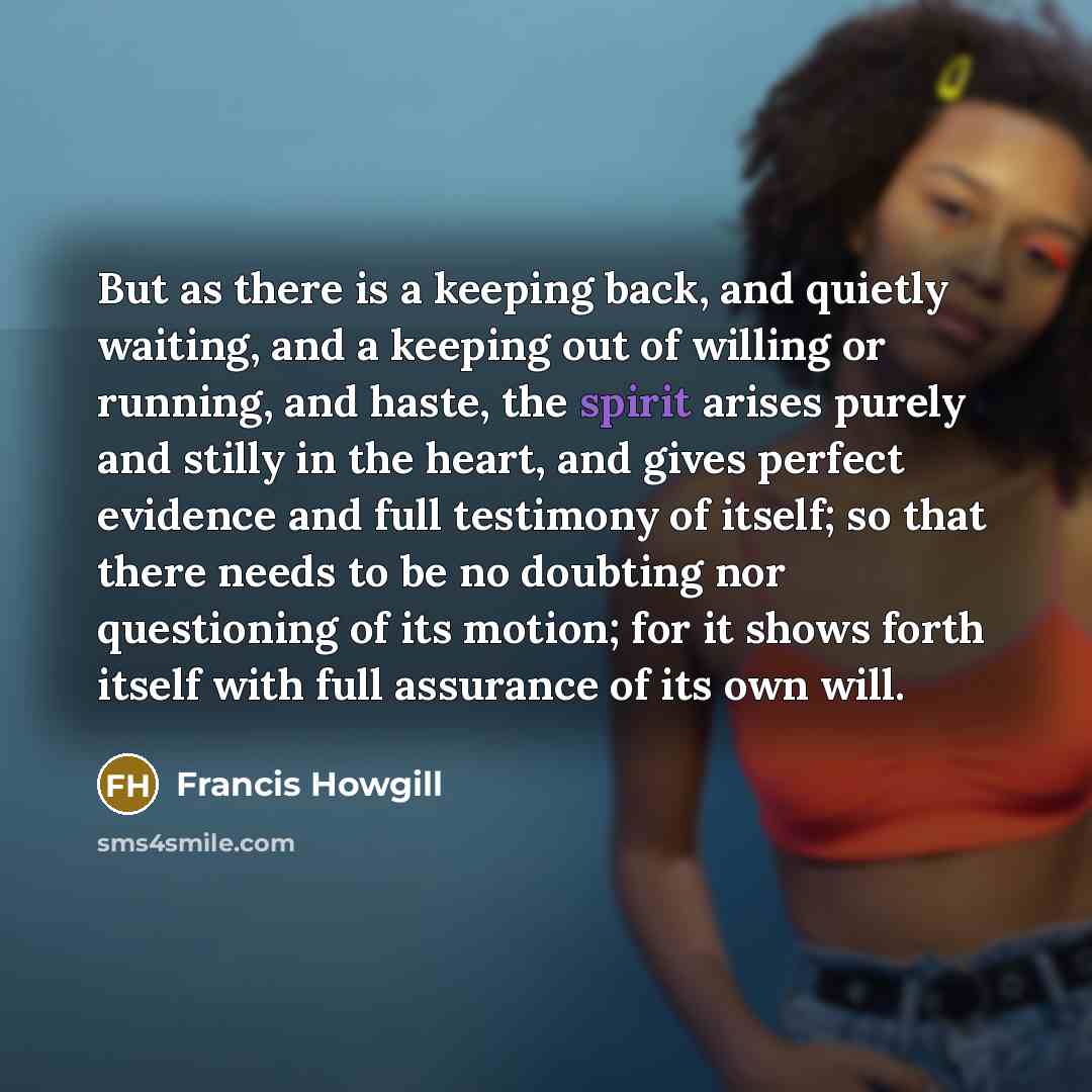 “But as there is a keeping back, and quietly waiting, and a keeping out of willing or running, and haste, the spirit arises purely and stilly in the heart, and gives perfect evidence and full testimony of itself; so that there needs to be no doubting nor questioning of its motion; for it shows…” quote by Francis Howgill