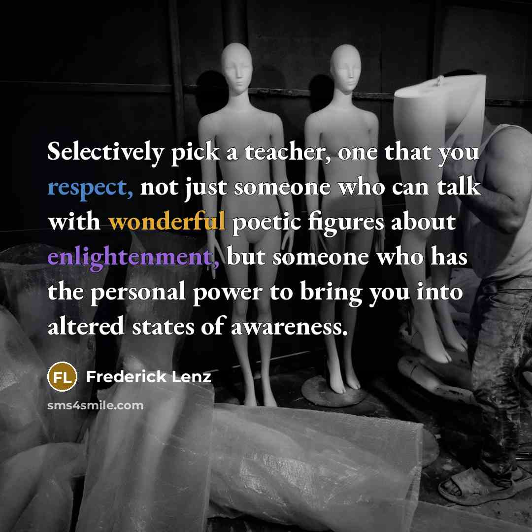 “Selectively pick a teacher, one that you respect, not just someone who can talk with wonderful poetic figures about enlightenment, but someone who has the personal power to bring you into altered states of awareness.” quote by Frederick Lenz