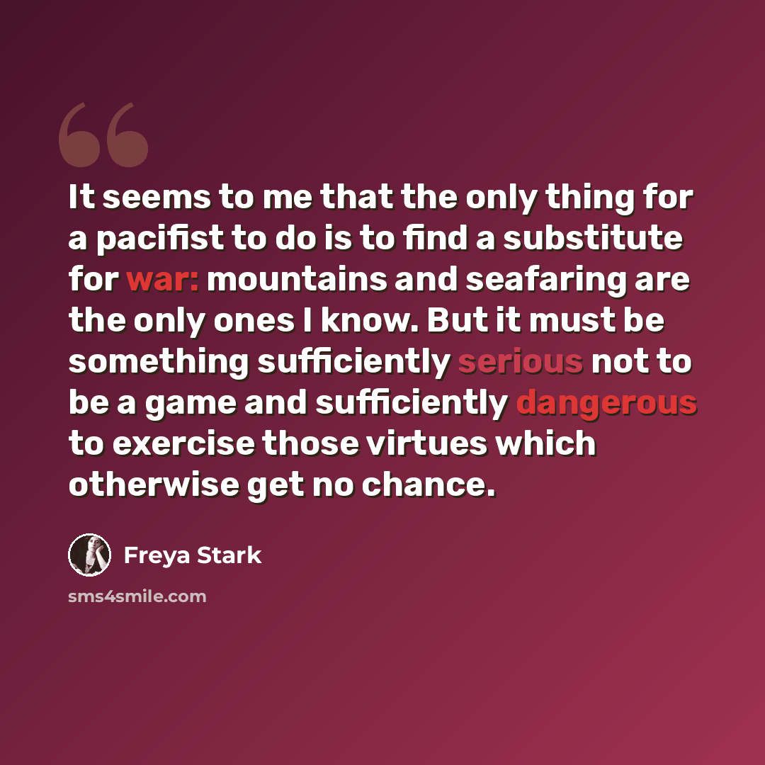 “It seems to me that the only thing for a pacifist to do is to find a substitute for war: mountains and seafaring are the only ones I know. But it must be something sufficiently serious not to be a game and sufficiently dangerous to exercise those virtues which otherwise get no chance.” quote by Freya Stark