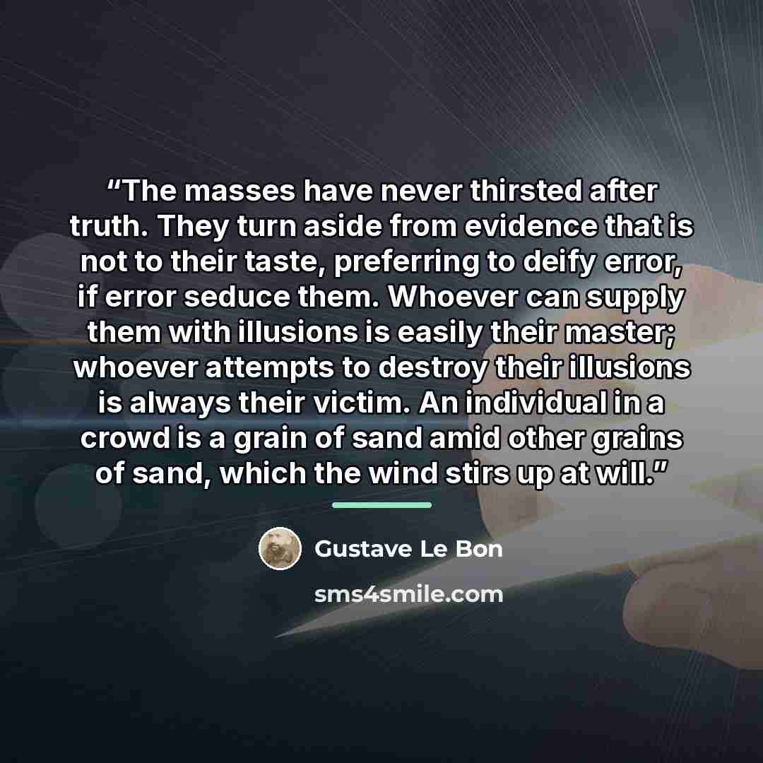“The masses have never thirsted after truth. They turn aside from evidence that is not to their taste, preferring to deify error, if error seduce them. Whoever can supply them with illusions is easily their master; whoever attempts to destroy their illusions is always their victim. An individual in…” quote by Gustave Le Bon
