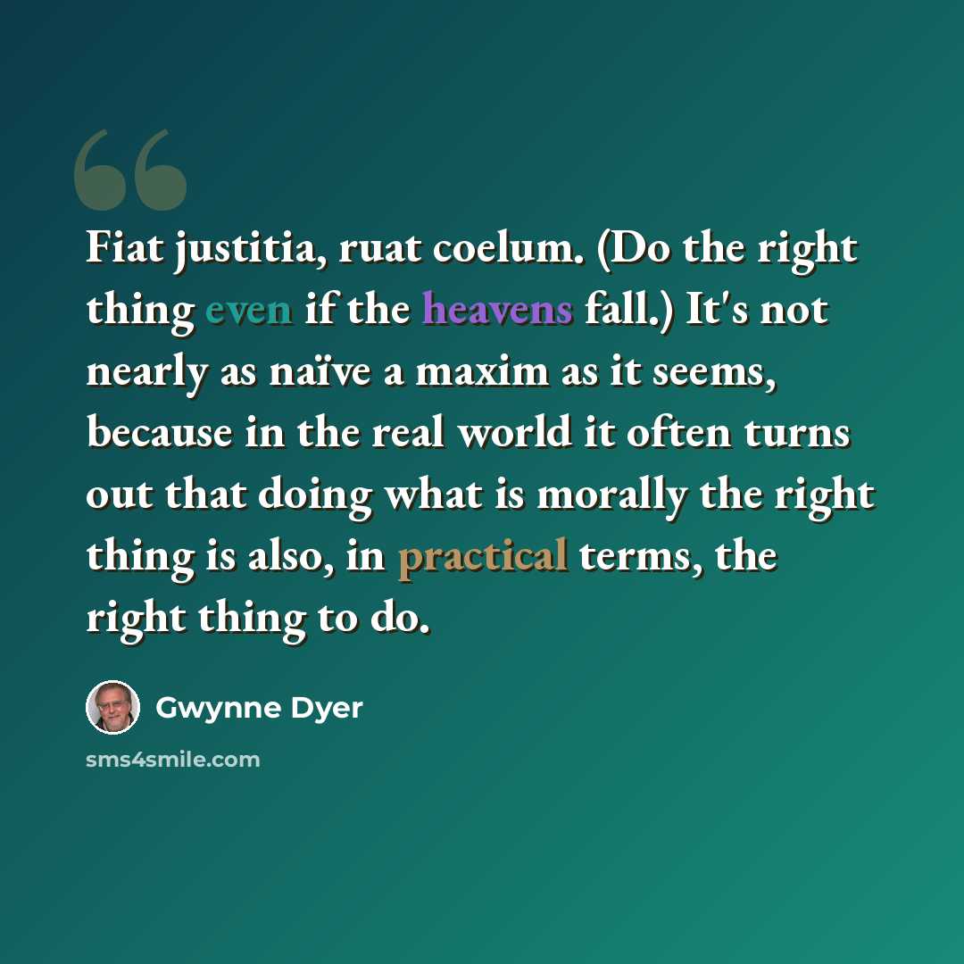 “Fiat justitia, ruat coelum. (Do the right thing even if the heavens fall.) It's not nearly as naïve a maxim as it seems, because in the real world it often turns out that doing what is morally the right thing is also, in practical terms, the right thing to do.” quote by Gwynne Dyer