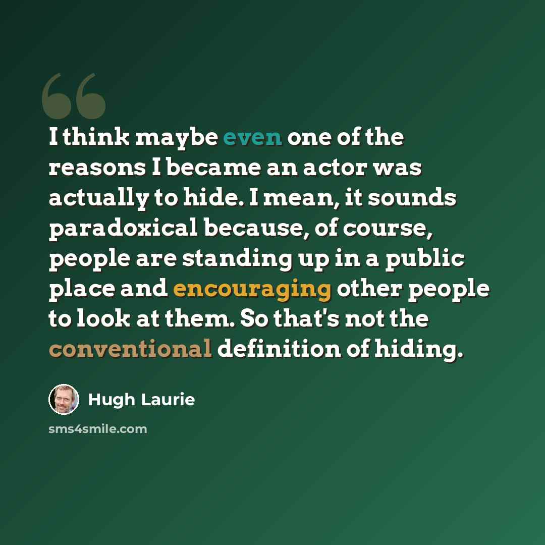 “I think maybe even one of the reasons I became an actor was actually to hide. I mean, it sounds paradoxical because, of course, people are standing up in a public place and encouraging other people to look at them. So that's not the conventional definition of hiding.” quote by Hugh Laurie