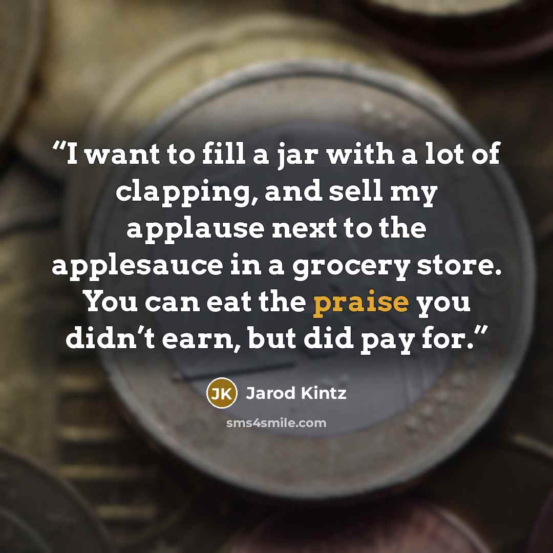 “I want to fill a jar with a lot of clapping, and sell my applause next to the applesauce in a grocery store. You can eat the praise you didn’t earn, but did pay for.” quote by Jarod Kintz