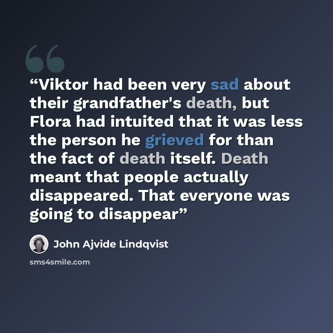“Viktor had been very sad about their grandfather's death, but Flora had intuited that it was less the person he grieved for than the fact of death itself. Death meant that people actually disappeared. That everyone was going to disappear” quote by John Ajvide Lindqvist