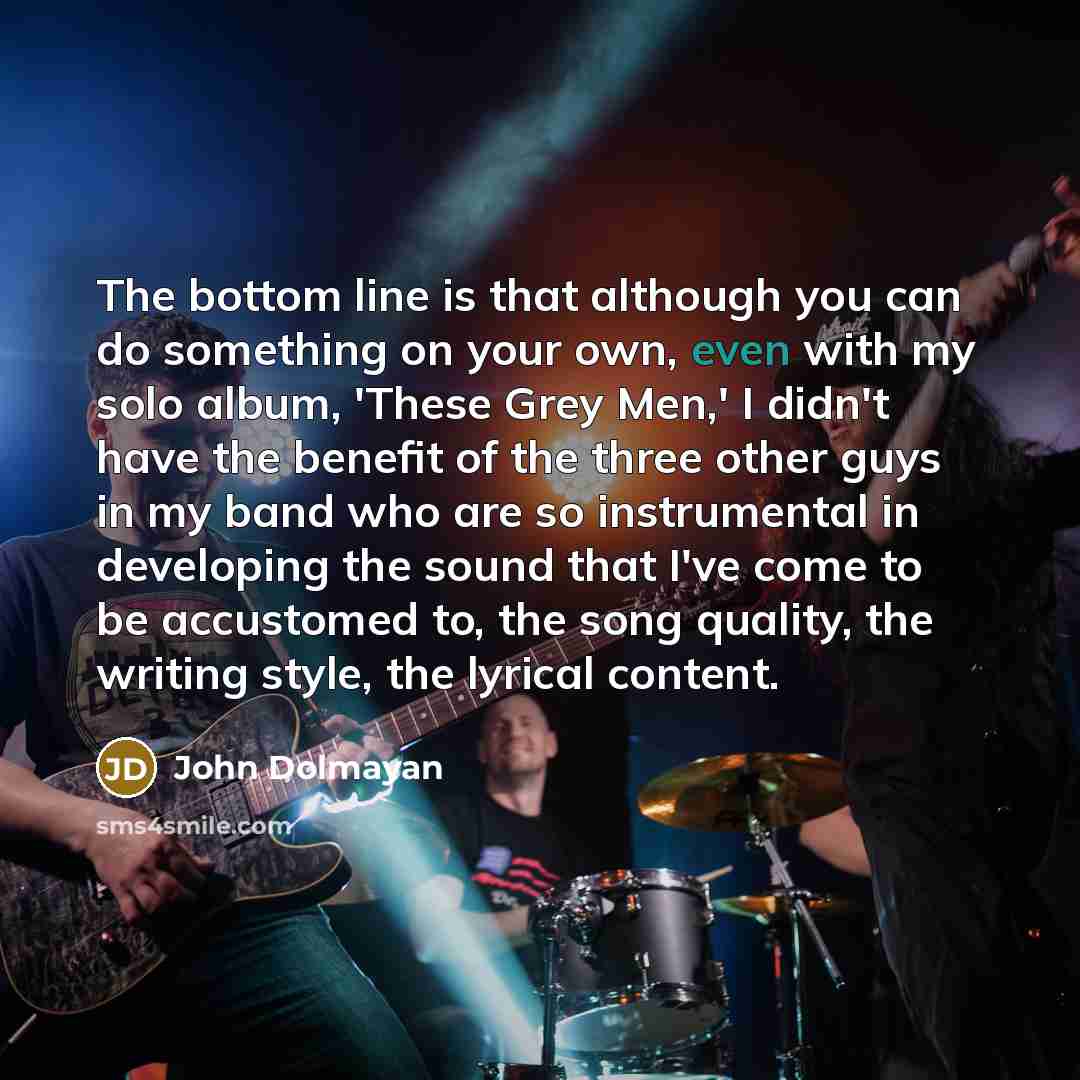 “The bottom line is that although you can do something on your own, even with my solo album, 'These Grey Men,' I didn't have the benefit of the three other guys in my band who are so instrumental in developing the sound that I've come to be accustomed to, the song quality, the writing style, the…” quote by John Dolmayan