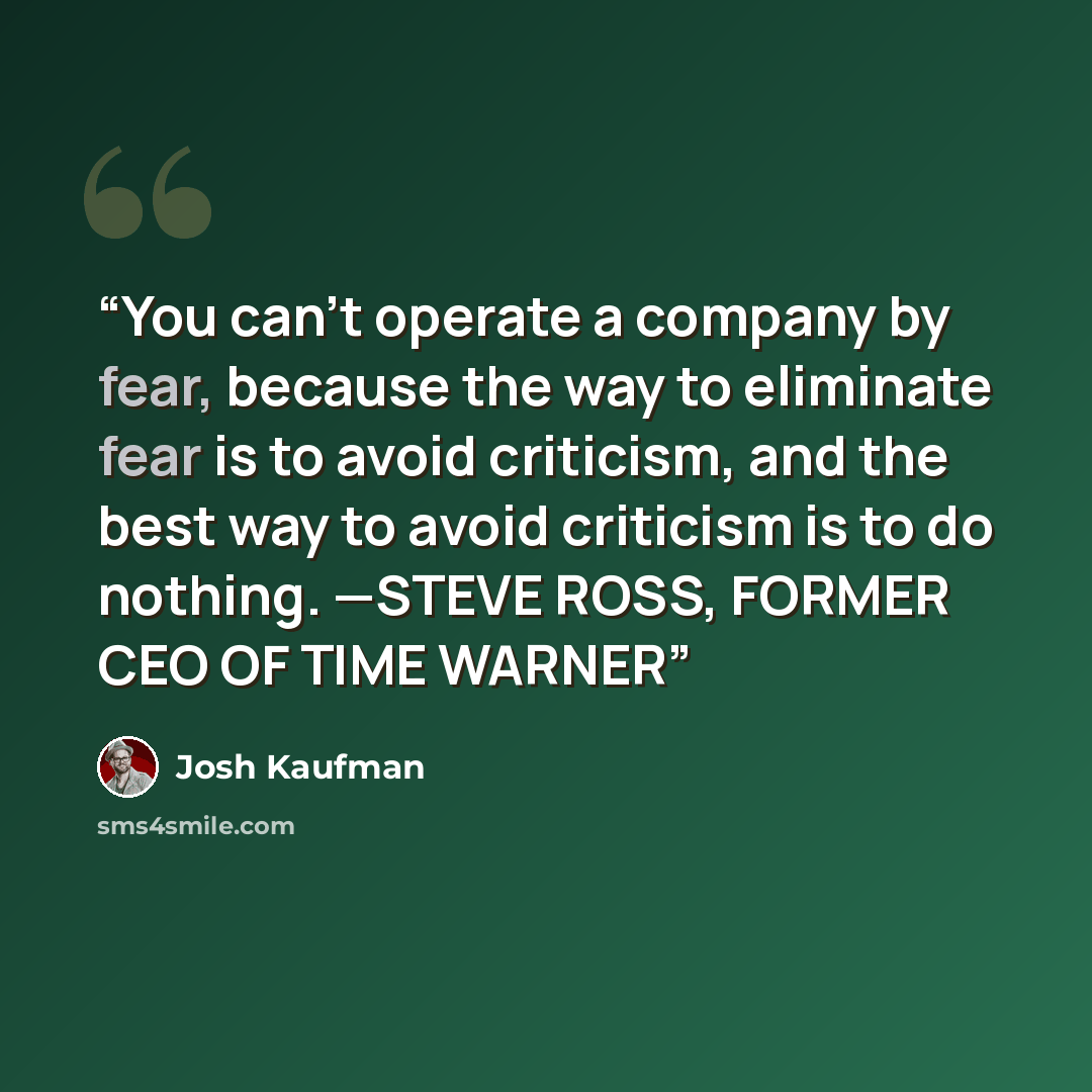 “You can’t operate a company by fear, because the way to eliminate fear is to avoid criticism, and the best way to avoid criticism is to do nothing. —STEVE ROSS, FORMER CEO OF TIME WARNER” quote by Josh Kaufman