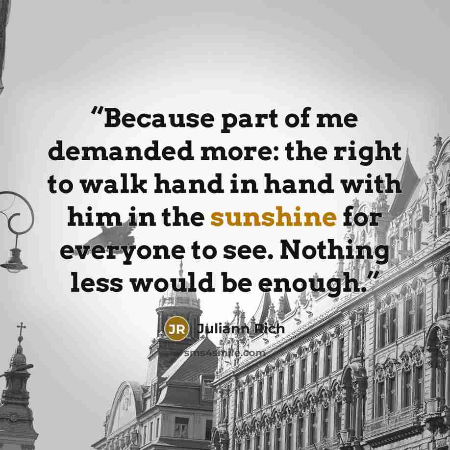 “Because part of me demanded more: the right to walk hand in hand with him in the sunshine for everyone to see. Nothing less would be enough.” quote by Juliann Rich