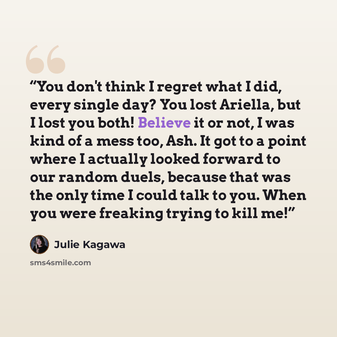 “You don't think I regret what I did, every single day? You lost Ariella, but I lost you both! Believe it or not, I was kind of a mess too, Ash. It got to a point where I actually looked forward to our random duels, because that was the only time I could talk to you. When you were freaking trying…” quote by Julie Kagawa