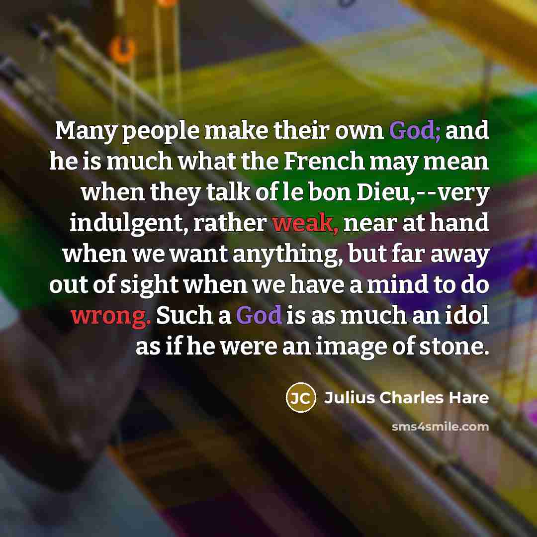“Many people make their own God; and he is much what the French may mean when they talk of le bon Dieu,--very indulgent, rather weak, near at hand when we want anything, but far away out of sight when we have a mind to do wrong. Such a God is as much an idol as if he were an image of stone.” quote by Julius Charles Hare