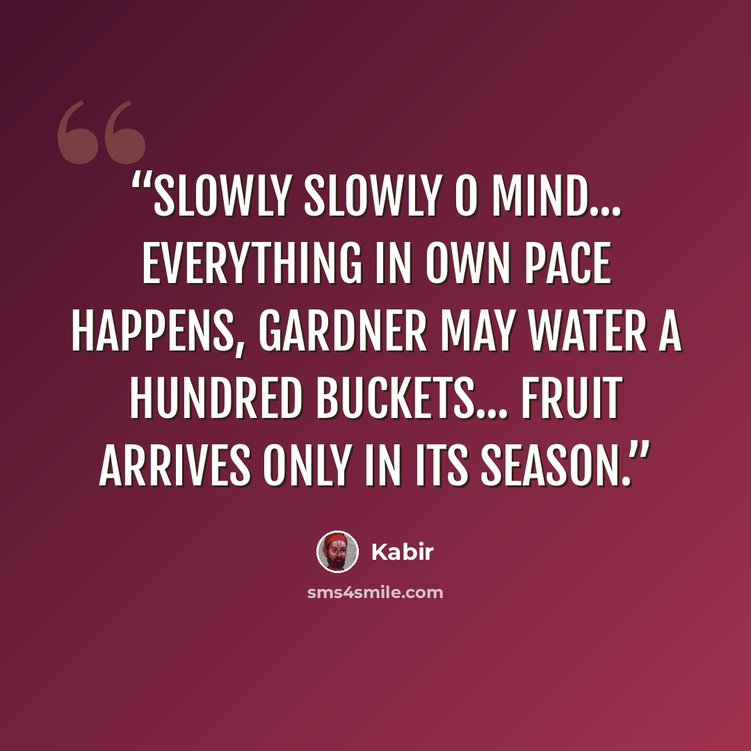 “Slowly slowly O mind... Everything in own pace happens, Gardner may water a hundred buckets... Fruit arrives only in its season.” quote by Kabir