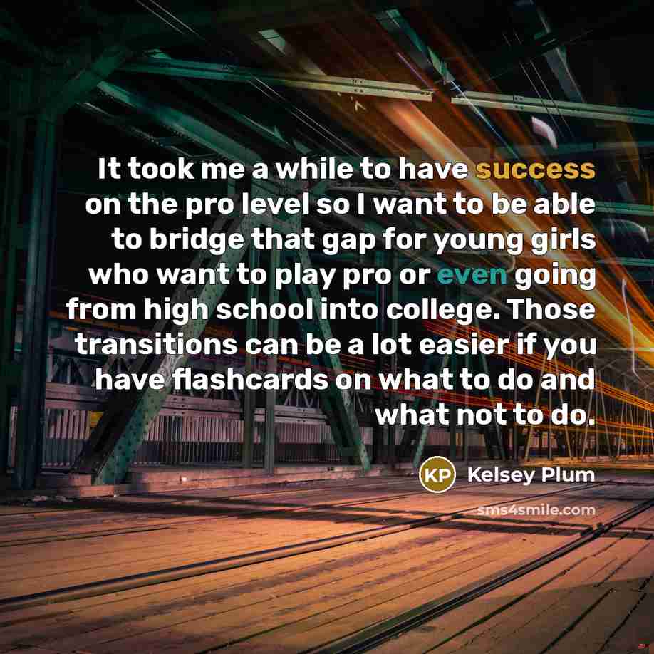 “It took me a while to have success on the pro level so I want to be able to bridge that gap for young girls who want to play pro or even going from high school into college. Those transitions can be a lot easier if you have flashcards on what to do and what not to do.” quote by Kelsey Plum