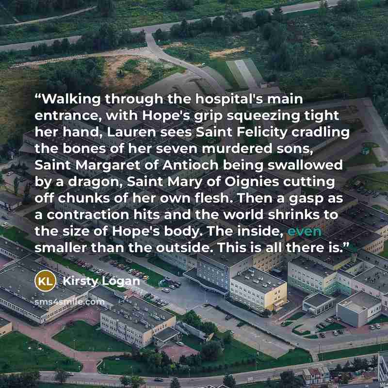 “Walking through the hospital's main entrance, with Hope's grip squeezing tight her hand, Lauren sees Saint Felicity cradling the bones of her seven murdered sons, Saint Margaret of Antioch being swallowed by a dragon, Saint Mary of Oignies cutting off chunks of her own flesh. Then a gasp as a…” quote by Kirsty Logan