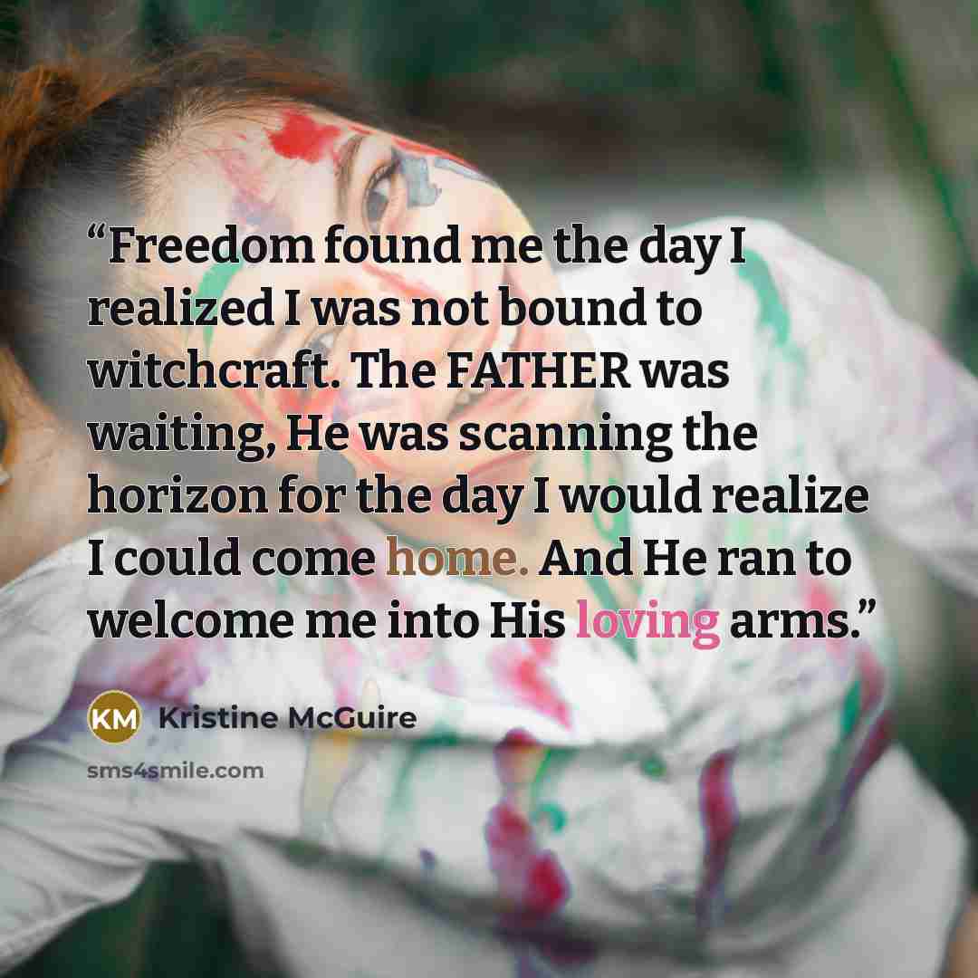 “Freedom found me the day I realized I was not bound to witchcraft. The FATHER was waiting, He was scanning the horizon for the day I would realize I could come home. And He ran to welcome me into His loving arms.” quote by Kristine McGuire