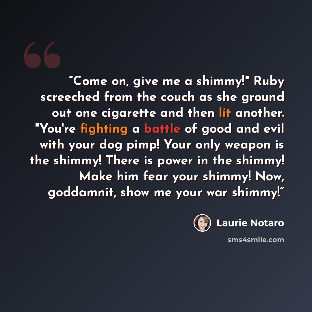 “Come on, give me a shimmy!" Ruby screeched from the couch as she ground out one cigarette and then lit another. "You're fighting a battle of good and evil with your dog pimp! Your only weapon is the shimmy! There is power in the shimmy! Make him fear your shimmy! Now, goddamnit, show me your war…” quote by Laurie Notaro