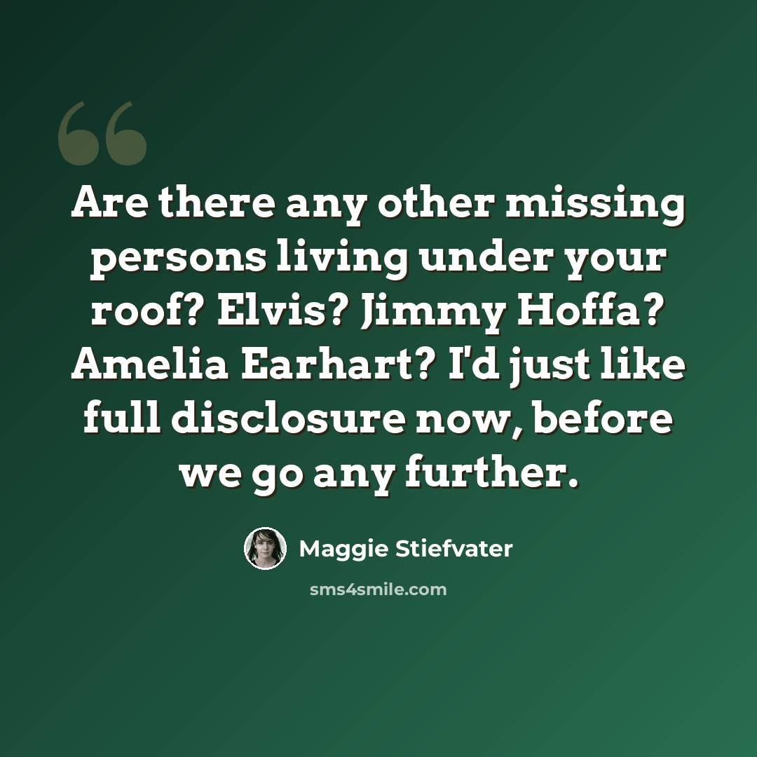 “Are there any other missing persons living under your roof? Elvis? Jimmy Hoffa? Amelia Earhart? I'd just like full disclosure now, before we go any further.” quote by Maggie Stiefvater