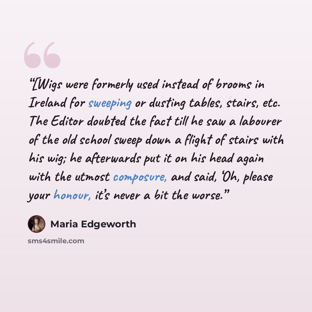 “[Wigs were formerly used instead of brooms in Ireland for sweeping or dusting tables, stairs, etc. The Editor doubted the fact till he saw a labourer of the old school sweep down a flight of stairs with his wig; he afterwards put it on his head again with the utmost composure, and said, ‘Oh…” quote by Maria Edgeworth