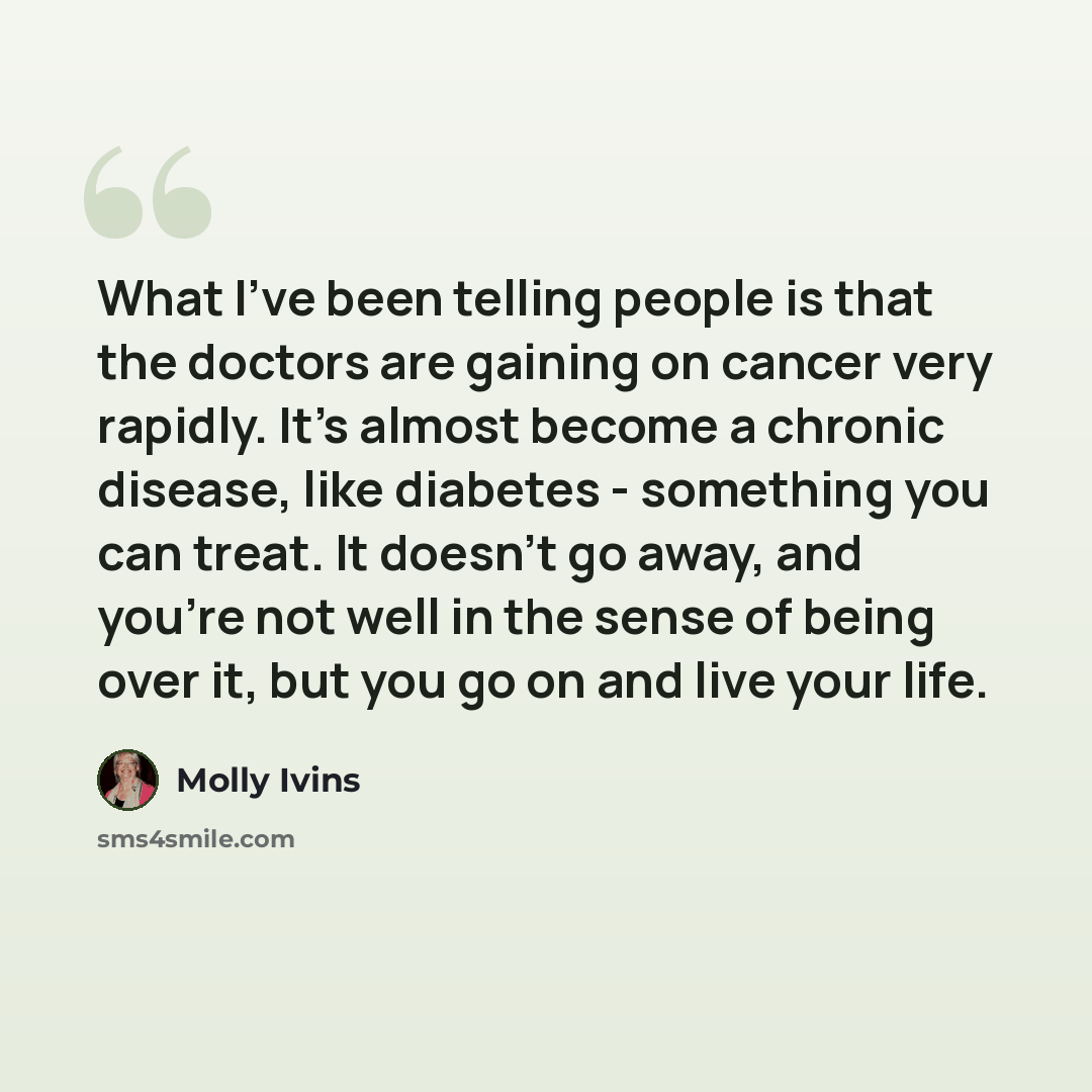 “What I've been telling people is that the doctors are gaining on cancer very rapidly. It's almost become a chronic disease, like diabetes - something you can treat. It doesn't go away, and you're not well in the sense of being over it, but you go on and live your life.” quote by Molly Ivins
