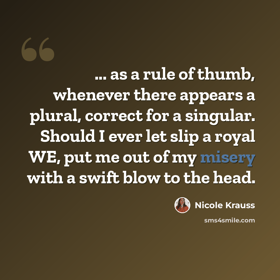 “... as a rule of thumb, whenever there appears a plural, correct for a singular. Should I ever let slip a royal WE, put me out of my misery with a swift blow to the head.” quote by Nicole Krauss