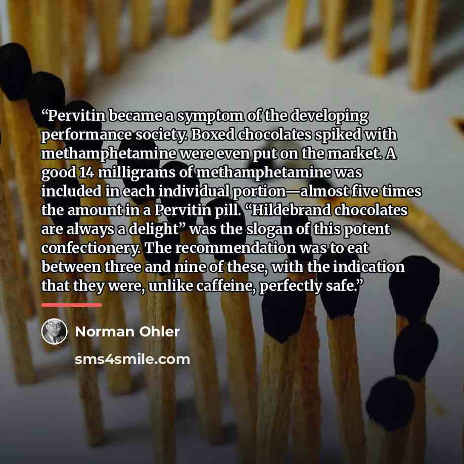 “Pervitin became a symptom of the developing performance society. Boxed chocolates spiked with methamphetamine were even put on the market. A good 14 milligrams of methamphetamine was included in each individual portion—almost five times the amount in a Pervitin pill. “Hildebrand chocolates are…” quote by Norman Ohler