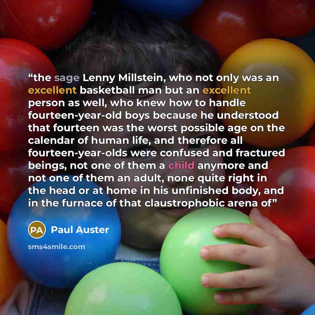 “the sage Lenny Millstein, who not only was an excellent basketball man but an excellent person as well, who knew how to handle fourteen-year-old boys because he understood that fourteen was the worst possible age on the calendar of human life, and therefore all fourteen-year-olds were confused and…” quote by Paul Auster