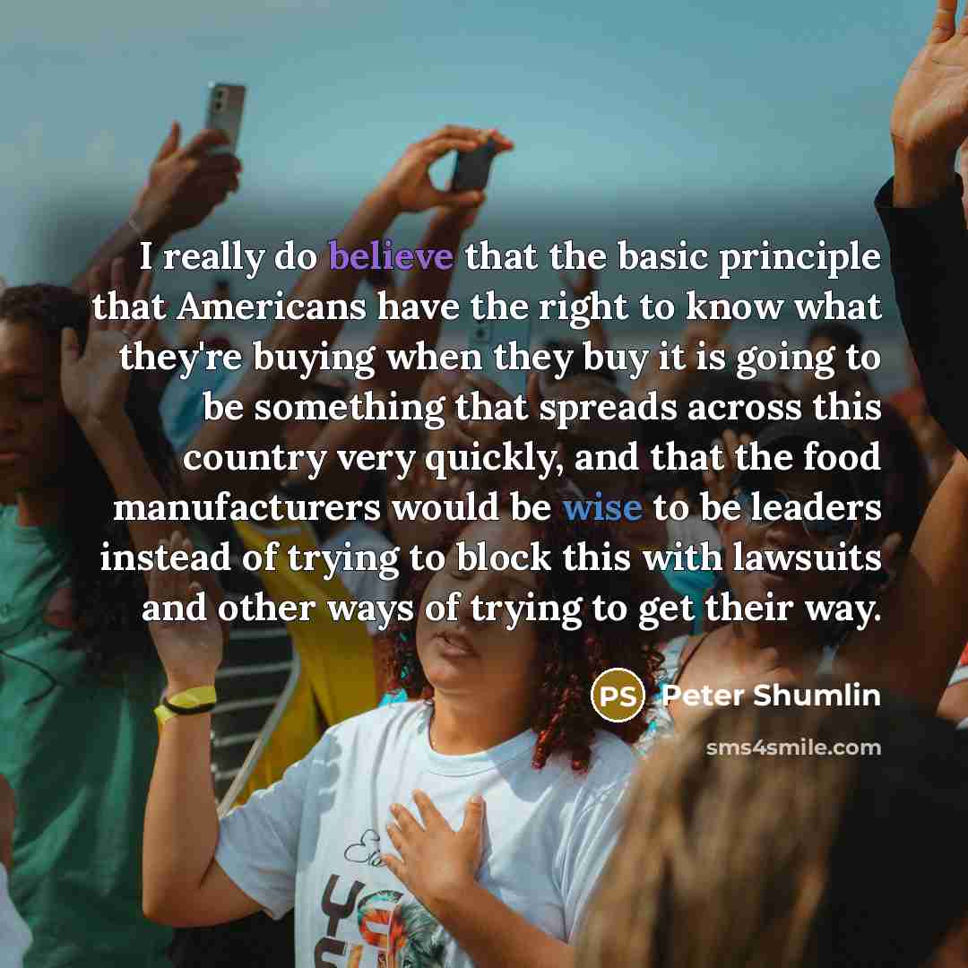 “I really do believe that the basic principle that Americans have the right to know what they're buying when they buy it is going to be something that spreads across this country very quickly, and that the food manufacturers would be wise to be leaders instead of trying to block this with lawsuits…” quote by Peter Shumlin