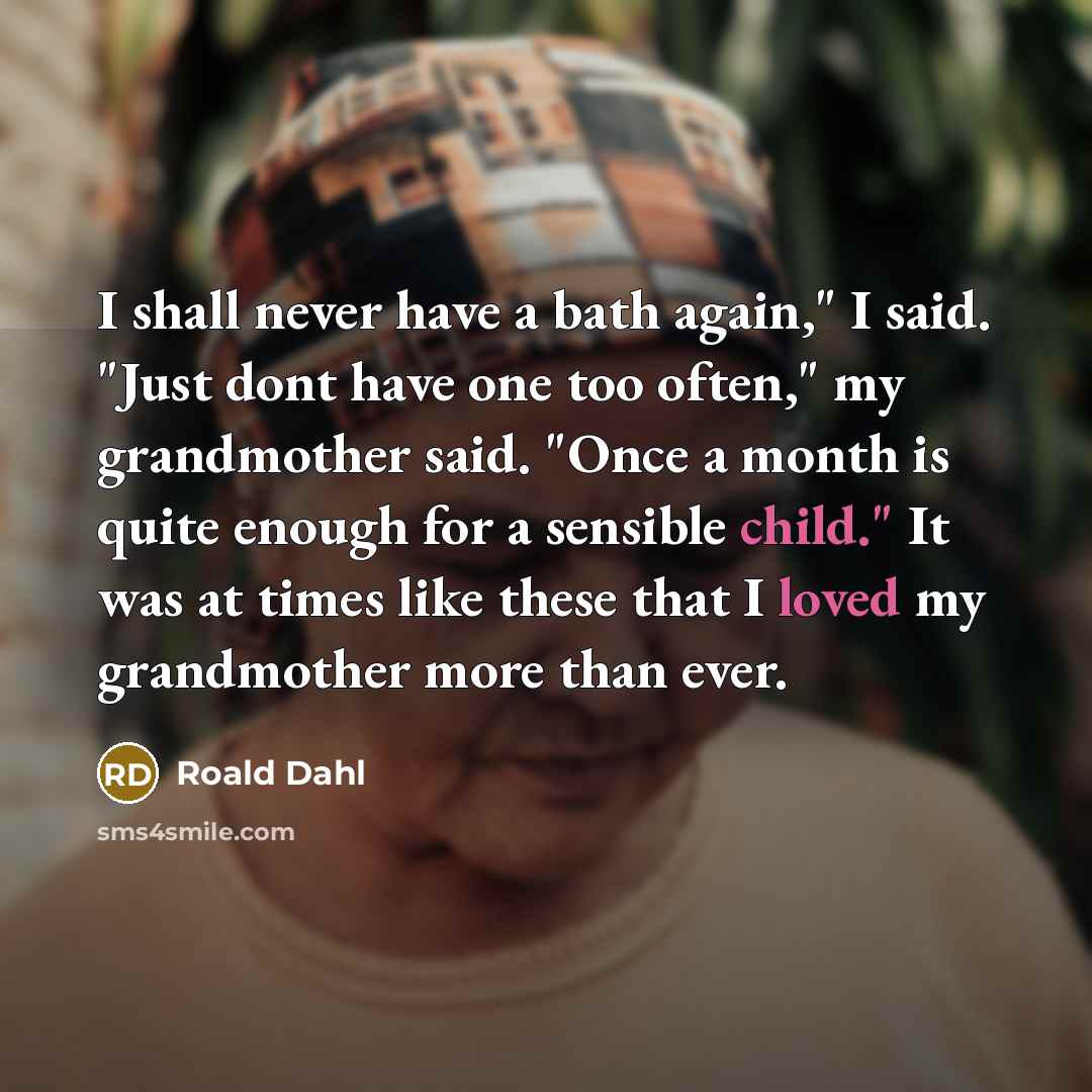“I shall never have a bath again," I said. "Just dont have one too often," my grandmother said. "Once a month is quite enough for a sensible child." It was at times like these that I loved my grandmother more than ever.” quote by Roald Dahl