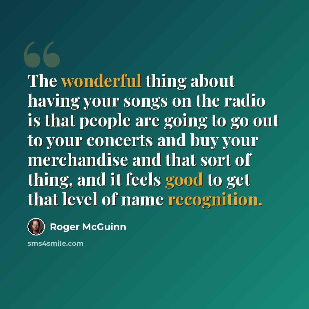 “The wonderful thing about having your songs on the radio is that people are going to go out to your concerts and buy your merchandise and that sort of thing, and it feels good to get that level of name recognition.” quote by Roger McGuinn
