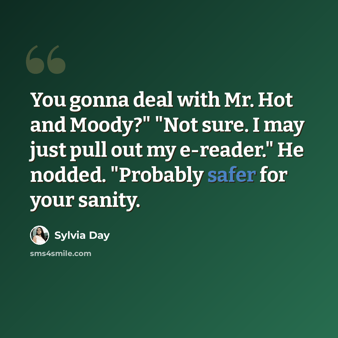 “You gonna deal with Mr. Hot and Moody?" "Not sure. I may just pull out my e-reader." He nodded. "Probably safer for your sanity.” quote by Sylvia Day