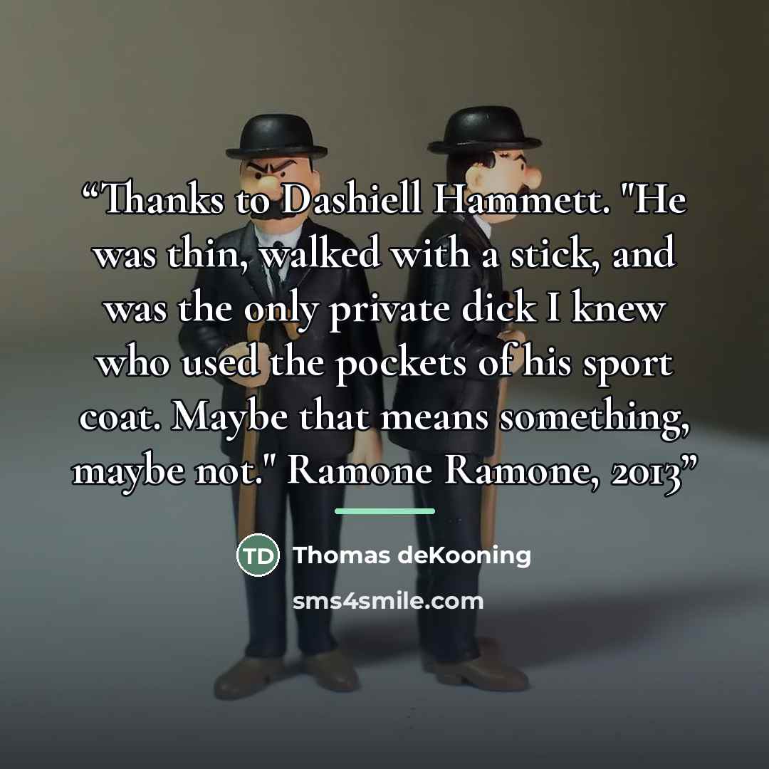 “Thanks to Dashiell Hammett. "He was thin, walked with a stick, and was the only private dick I knew who used the pockets of his sport coat. Maybe that means something, maybe not." Ramone Ramone, 2013” quote by Thomas deKooning