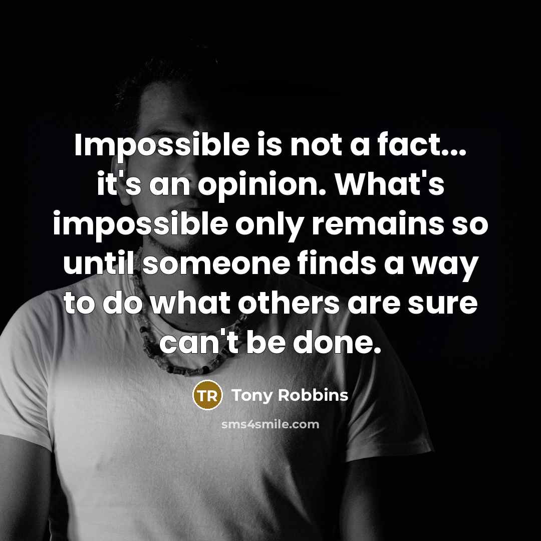 “Impossible is not a fact... it's an opinion. What's impossible only remains so until someone finds a way to do what others are sure can't be done.” quote by Tony Robbins