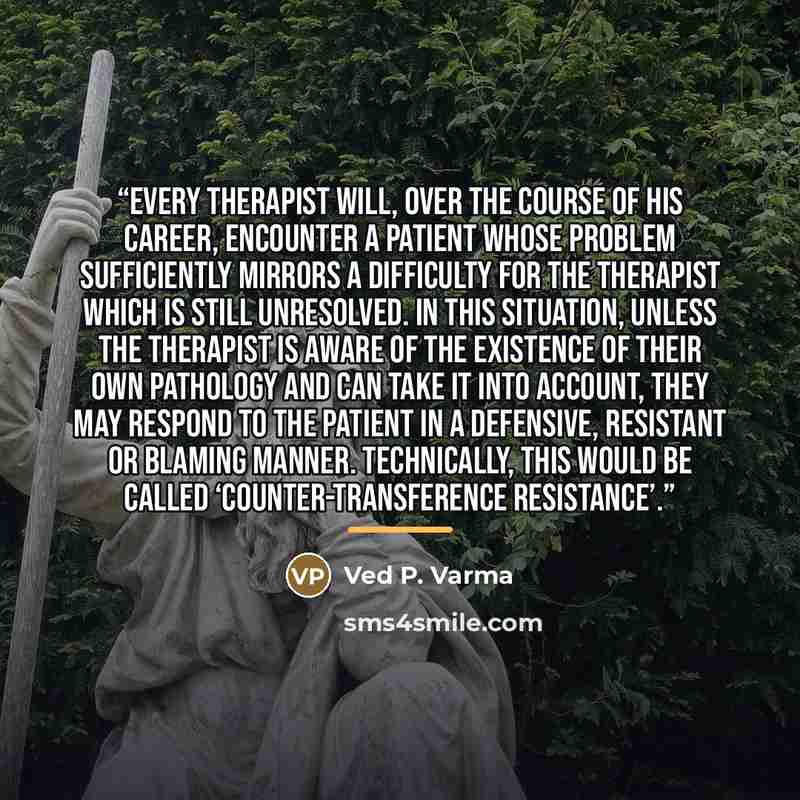 “Every therapist will, over the course of his career, encounter a patient whose problem sufficiently mirrors a difficulty for the therapist which is still unresolved. In this situation, unless the therapist is aware of the existence of their own pathology and can take it into account, they may…” quote by Ved P. Varma