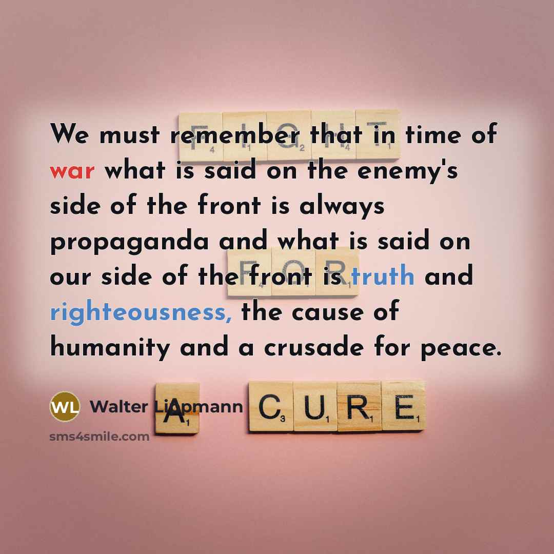 “We must remember that in time of war what is said on the enemy's side of the front is always propaganda and what is said on our side of the front is truth and righteousness, the cause of humanity and a crusade for peace.” quote by Walter Lippmann