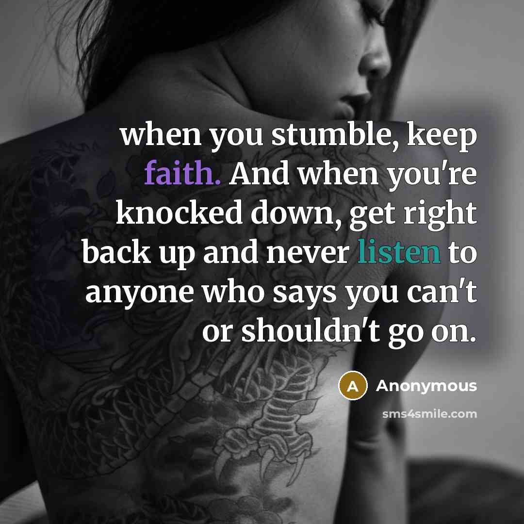 “when you stumble, keep faith. And when you're knocked down, get right back up and never listen to anyone who says you can't or shouldn't go on.” quote by Anonymous