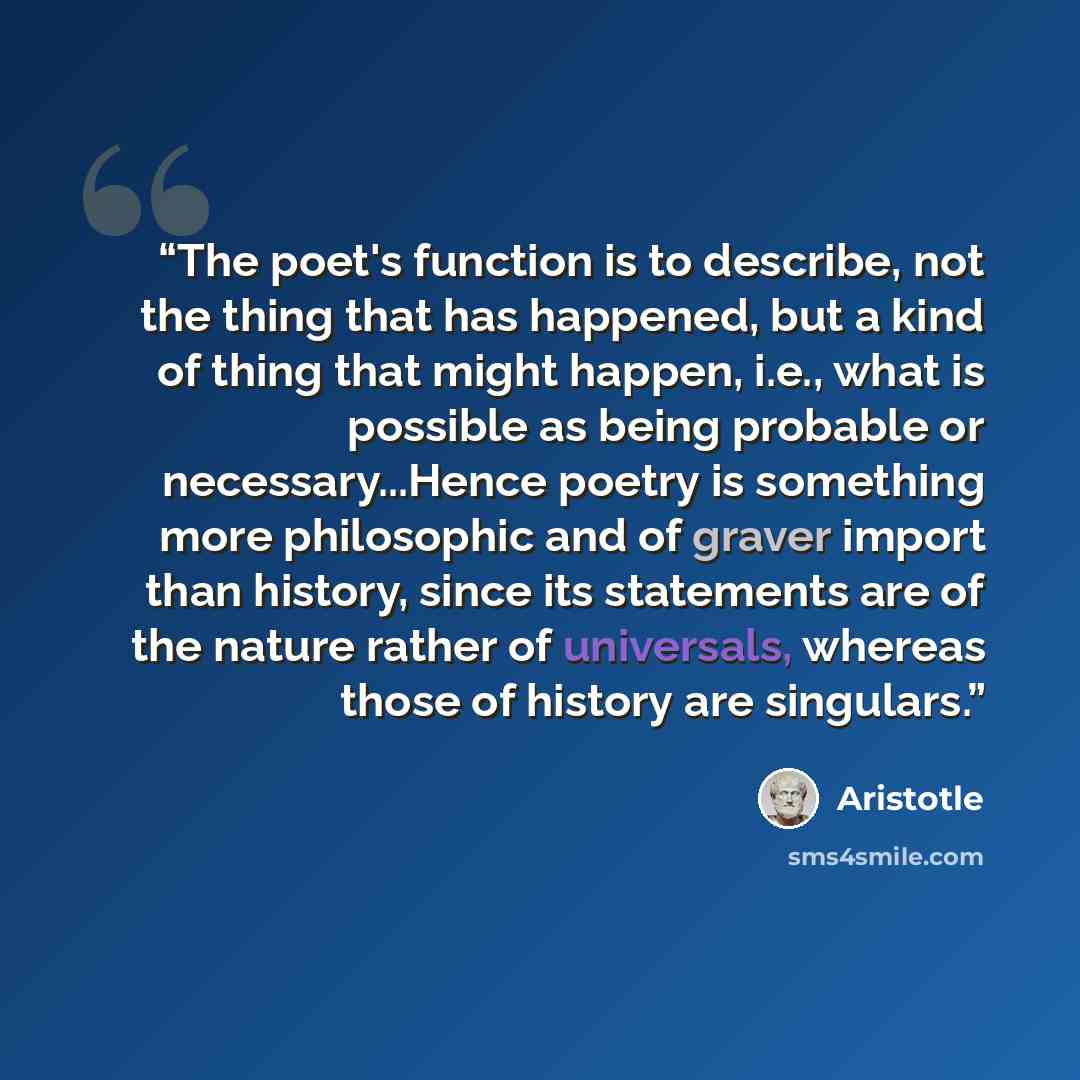 “The poet's function is to describe, not the thing that has happened, but a kind of thing that might happen, i.e., what is possible as being probable or necessary...Hence poetry is something more philosophic and of graver import than history, since its statements are of the nature rather of…” quote by Aristotle