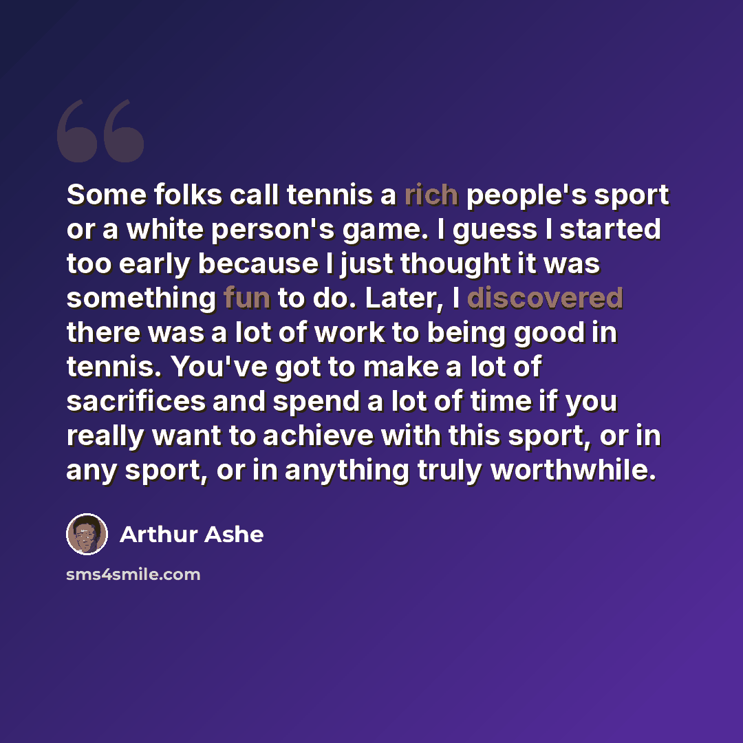 “Some folks call tennis a rich people's sport or a white person's game. I guess I started too early because I just thought it was something fun to do. Later, I discovered there was a lot of work to being good in tennis. You've got to make a lot of sacrifices and spend a lot of time if you really…” quote by Arthur Ashe
