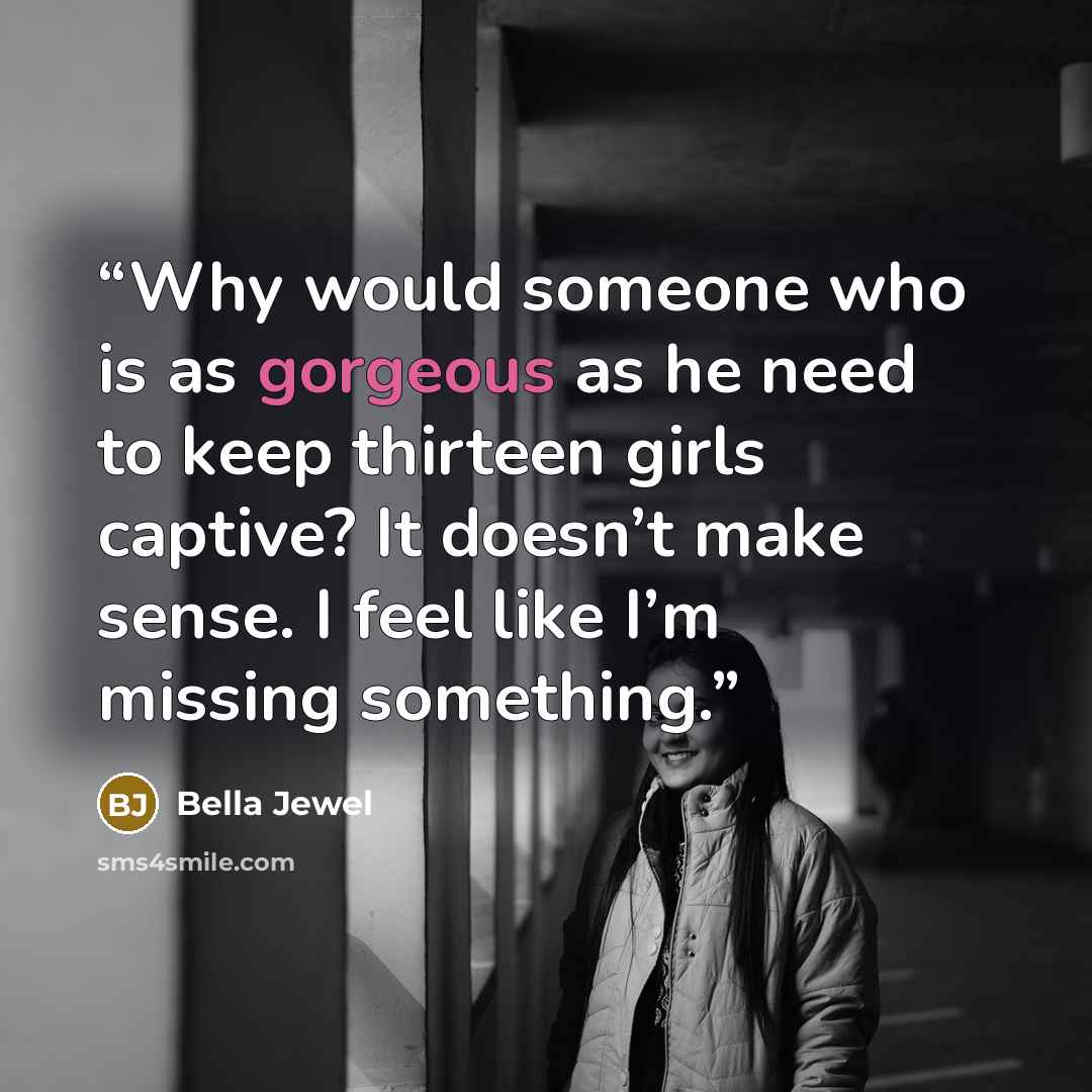 “Why would someone who is as gorgeous as he need to keep thirteen girls captive? It doesn’t make sense. I feel like I’m missing something.” quote by Bella Jewel