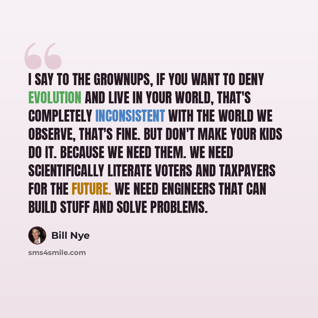 “I say to the grownups, if you want to deny evolution and live in your world, that's completely inconsistent with the world we observe, that's fine. But don't make your kids do it. Because we need them. We need scientifically literate voters and taxpayers for the future. We need engineers that can…” quote by Bill Nye