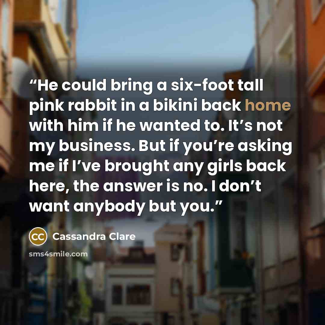 “He could bring a six-foot tall pink rabbit in a bikini back home with him if he wanted to. It’s not my business. But if you’re asking me if I’ve brought any girls back here, the answer is no. I don’t want anybody but you.” quote by Cassandra Clare