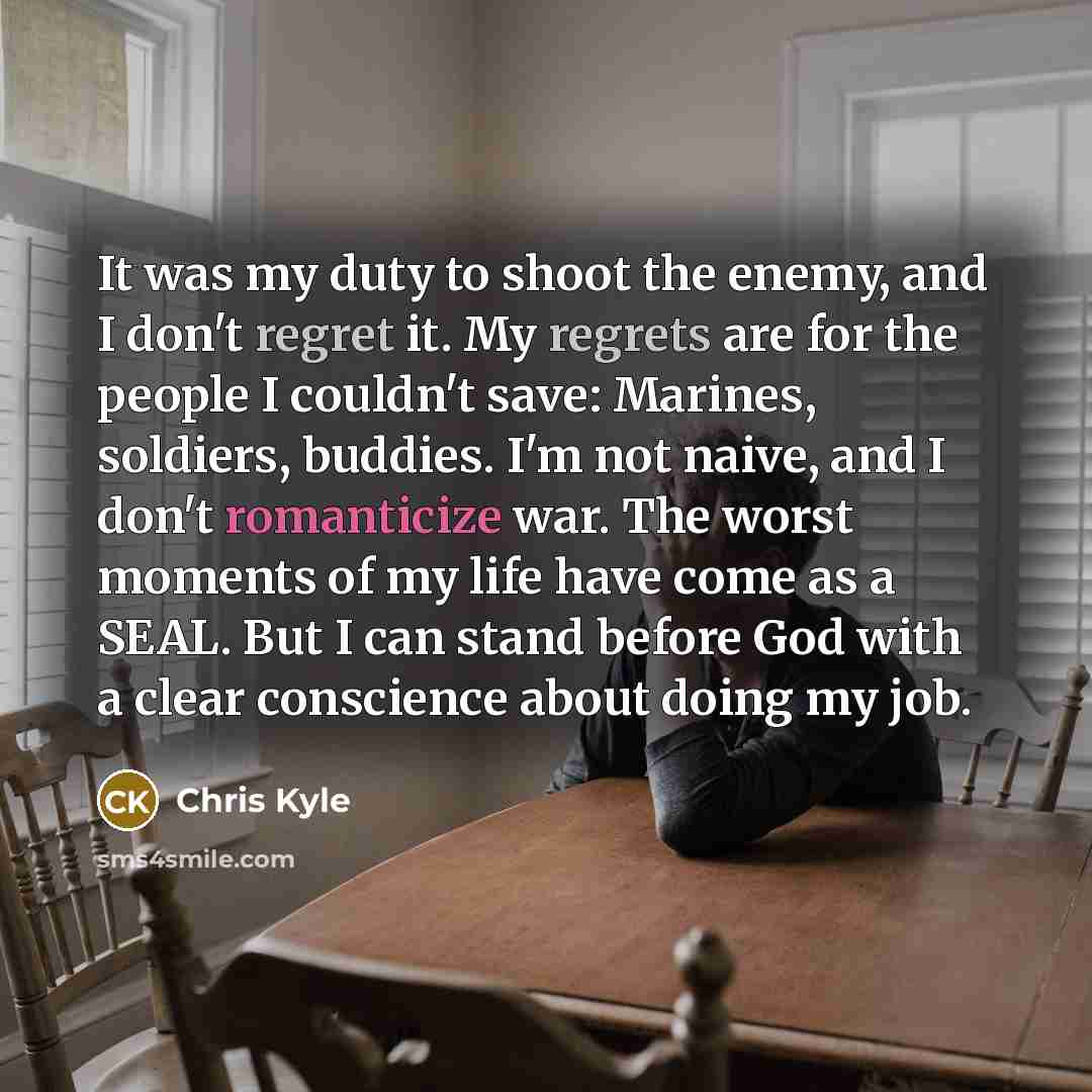 “It was my duty to shoot the enemy, and I don't regret it. My regrets are for the people I couldn't save: Marines, soldiers, buddies. I'm not naive, and I don't romanticize war. The worst moments of my life have come as a SEAL. But I can stand before God with a clear conscience about doing my job.” quote by Chris Kyle