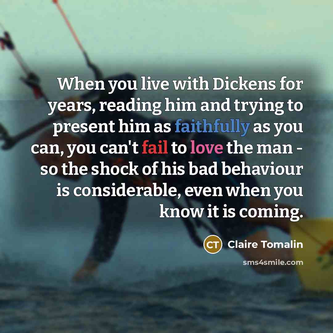 “When you live with Dickens for years, reading him and trying to present him as faithfully as you can, you can't fail to love the man - so the shock of his bad behaviour is considerable, even when you know it is coming.” quote by Claire Tomalin