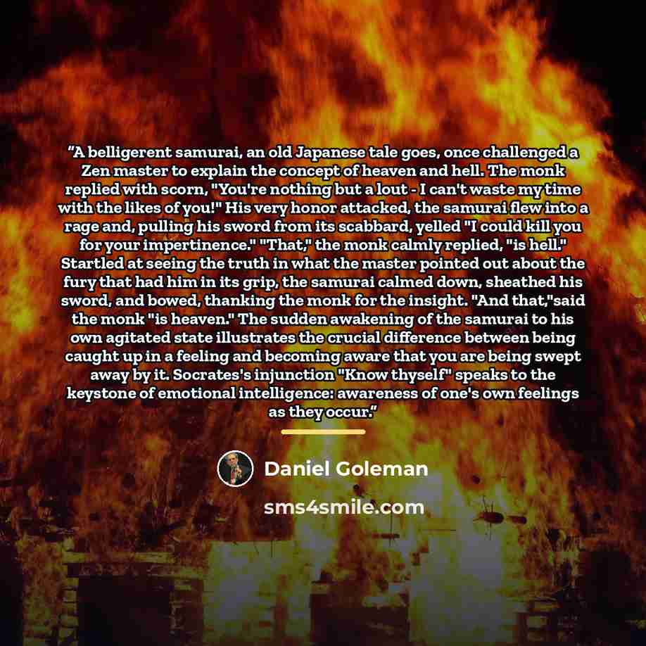 “A belligerent samurai, an old Japanese tale goes, once challenged a Zen master to explain the concept of heaven and hell. The monk replied with scorn, "You're nothing but a lout - I can't waste my time with the likes of you!" His very honor attacked, the samurai flew into a rage and, pulling his…” quote by Daniel Goleman