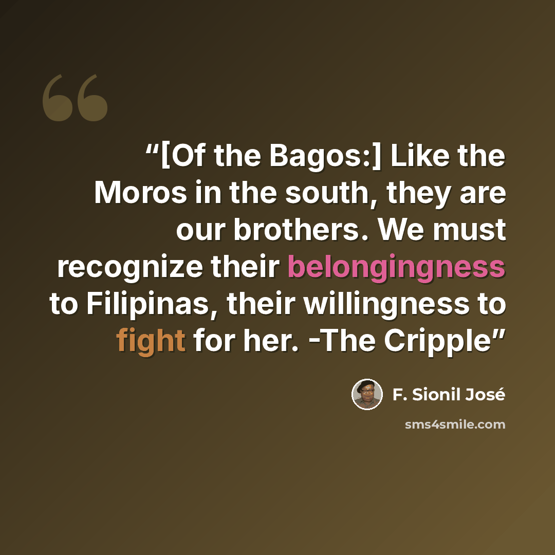 “[Of the Bagos:] Like the Moros in the south, they are our brothers. We must recognize their belongingness to Filipinas, their willingness to fight for her. -The Cripple” quote by F. Sionil José