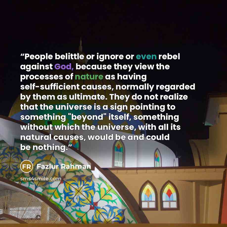 “People belittle or ignore or even rebel against God, because they view the processes of nature as having self-sufficient causes, normally regarded by them as ultimate. They do not realize that the universe is a sign pointing to something "beyond" itself, something without which the universe, with…” quote by Fazlur Rahman