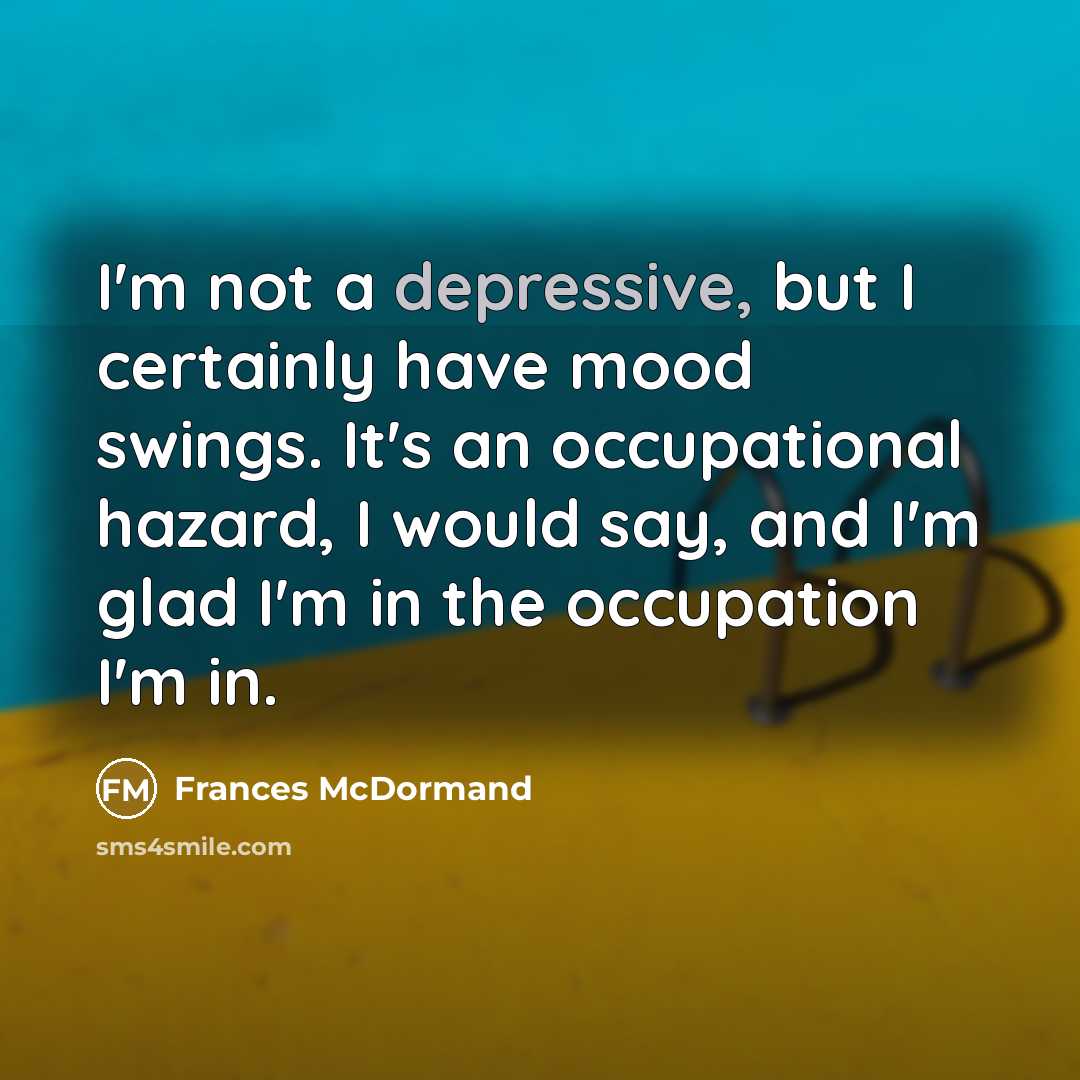 “I'm not a depressive, but I certainly have mood swings. It's an occupational hazard, I would say, and I'm glad I'm in the occupation I'm in.” quote by Frances McDormand