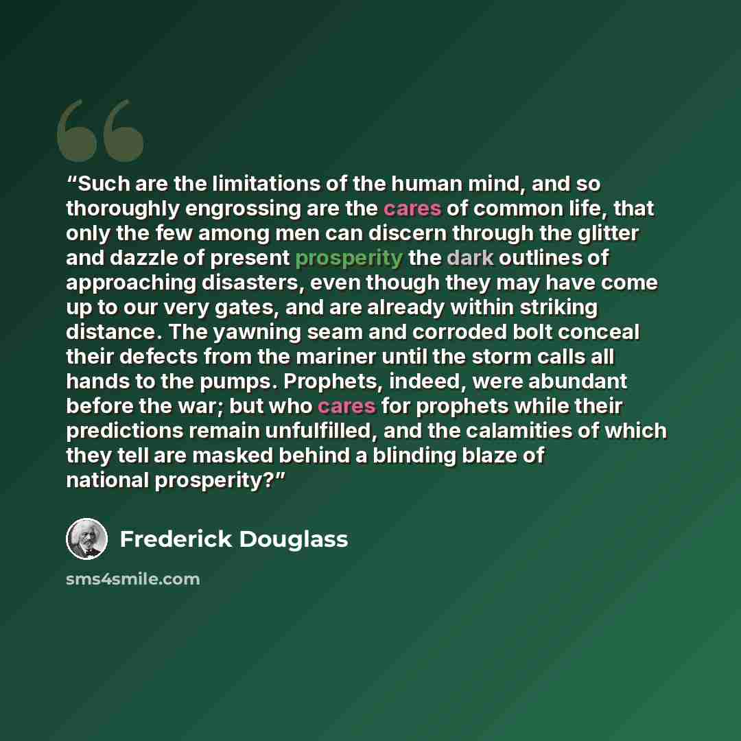 “Such are the limitations of the human mind, and so thoroughly engrossing are the cares of common life, that only the few among men can discern through the glitter and dazzle of present prosperity the dark outlines of approaching disasters, even though they may have come up to our very gates, and…” quote by Frederick Douglass