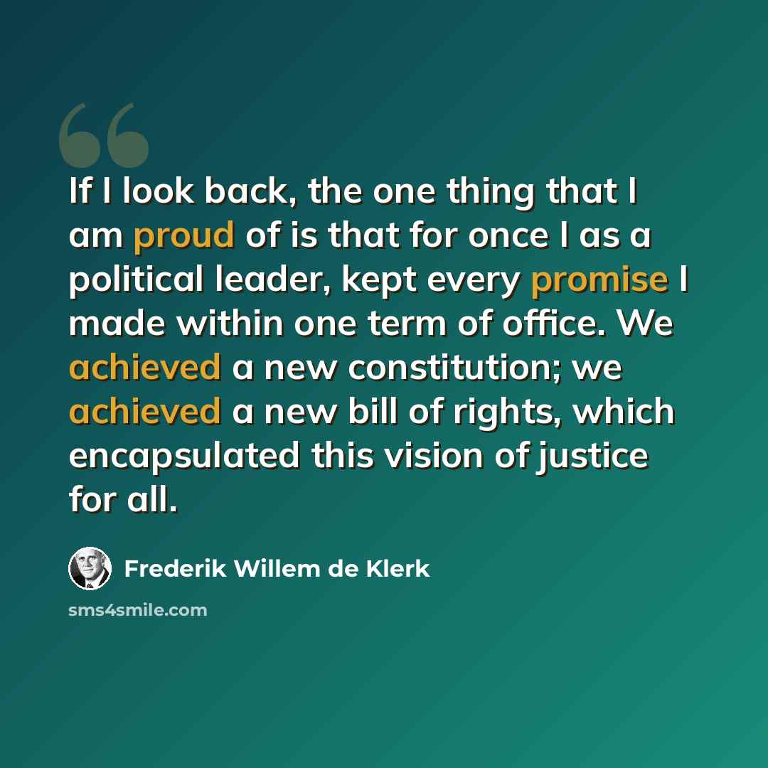 “If I look back, the one thing that I am proud of is that for once I as a political leader, kept every promise I made within one term of office. We achieved a new constitution; we achieved a new bill of rights, which encapsulated this vision of justice for all.” quote by Frederik Willem de Klerk