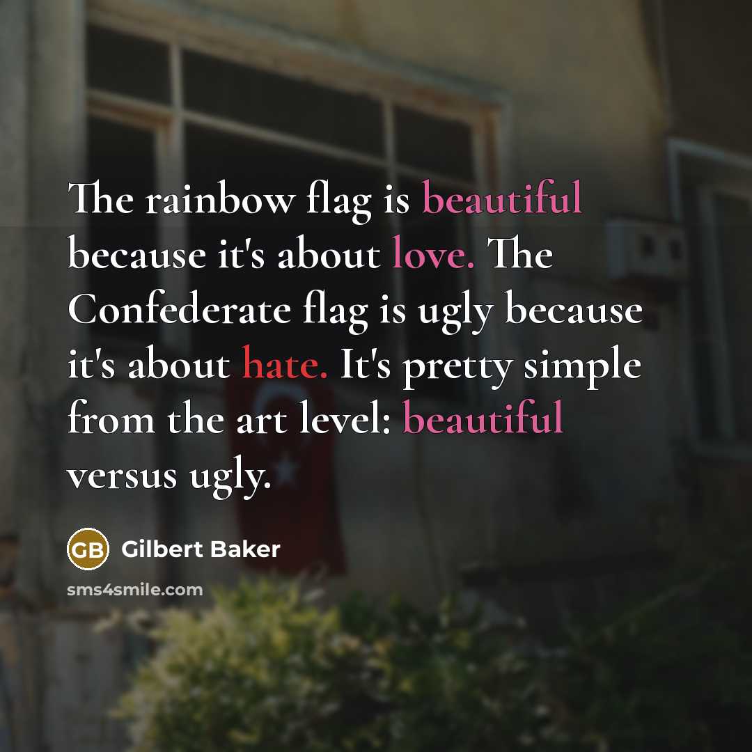 “The rainbow flag is beautiful because it's about love. The Confederate flag is ugly because it's about hate. It's pretty simple from the art level: beautiful versus ugly.” quote by Gilbert Baker