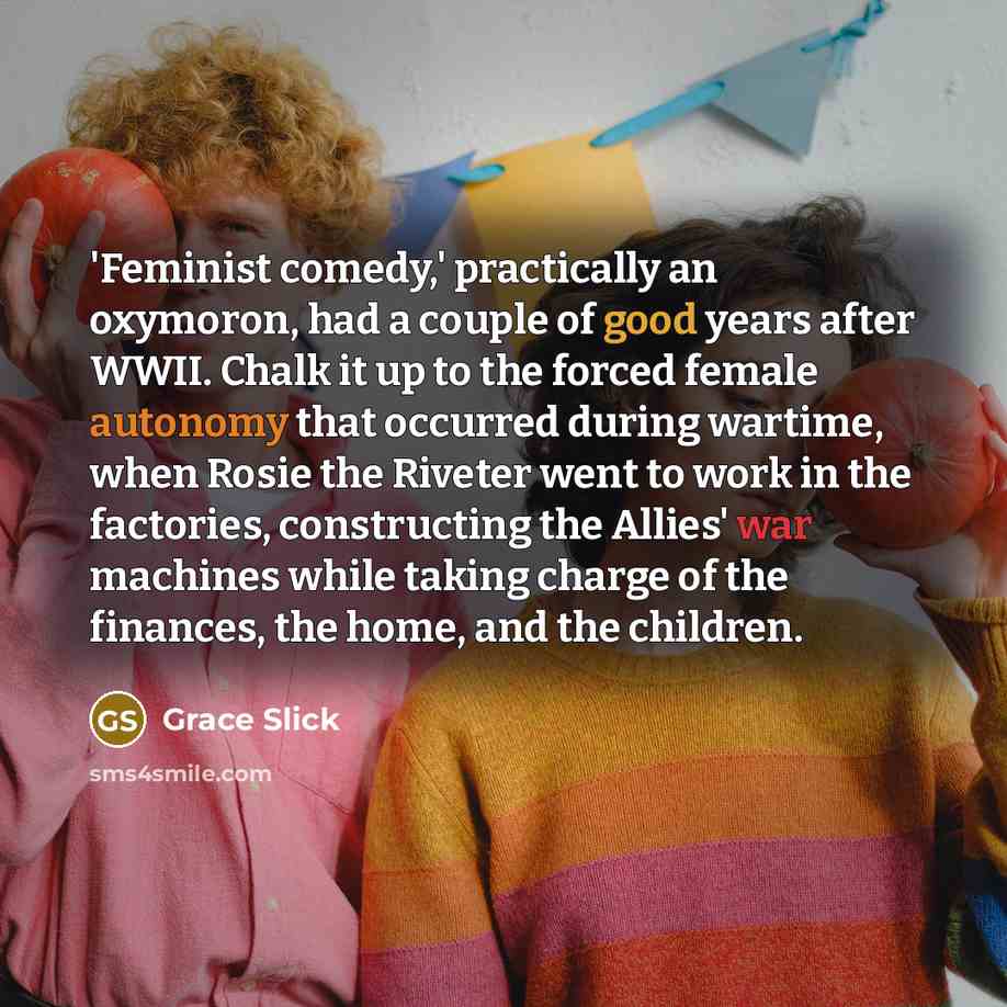 “'Feminist comedy,' practically an oxymoron, had a couple of good years after WWII. Chalk it up to the forced female autonomy that occurred during wartime, when Rosie the Riveter went to work in the factories, constructing the Allies' war machines while taking charge of the finances, the home, and…” quote by Grace Slick