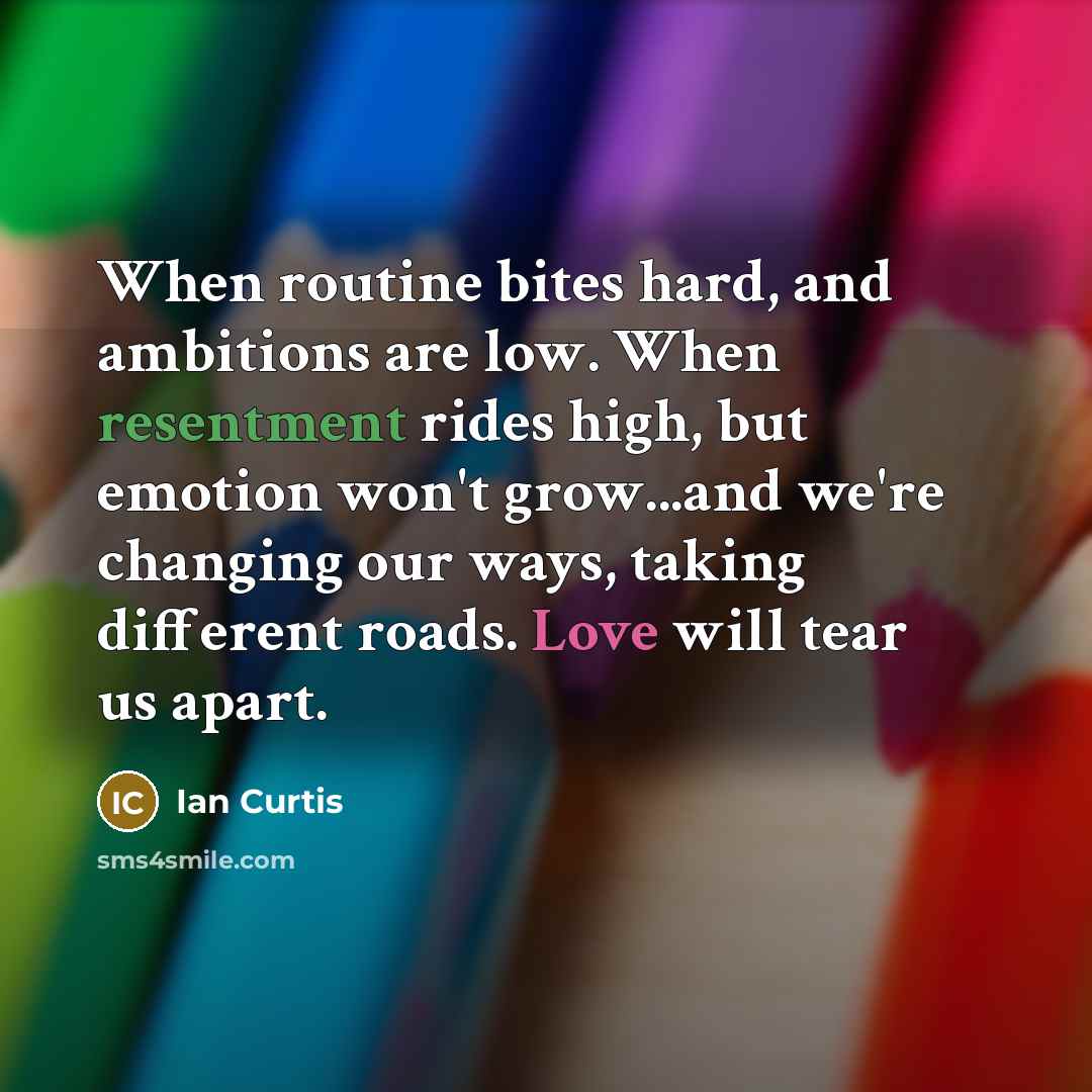 “When routine bites hard, and ambitions are low. When resentment rides high, but emotion won't grow...and we're changing our ways, taking different roads. Love will tear us apart.” quote by Ian Curtis